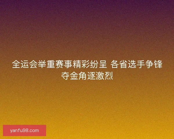 全运会举重赛事精彩纷呈 各省选手争锋夺金角逐激烈