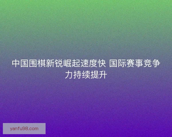 中国围棋新锐崛起速度快 国际赛事竞争力持续提升