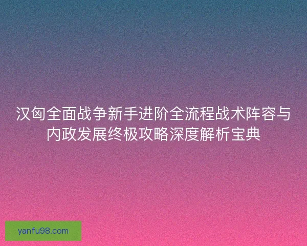 汉匈全面战争新手进阶全流程战术阵容与内政发展终极攻略深度解析宝典