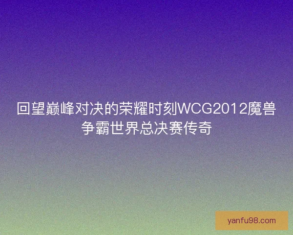 回望巅峰对决的荣耀时刻WCG2012魔兽争霸世界总决赛传奇