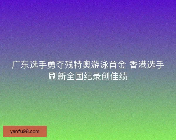 广东选手勇夺残特奥游泳首金 香港选手刷新全国纪录创佳绩