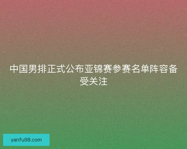 中国男排正式公布亚锦赛参赛名单阵容备受关注
