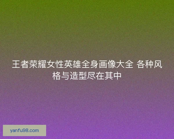 王者荣耀女性英雄全身画像大全 各种风格与造型尽在其中